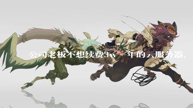 公司老板不想续费3w一年的云服务器，合理吗？
